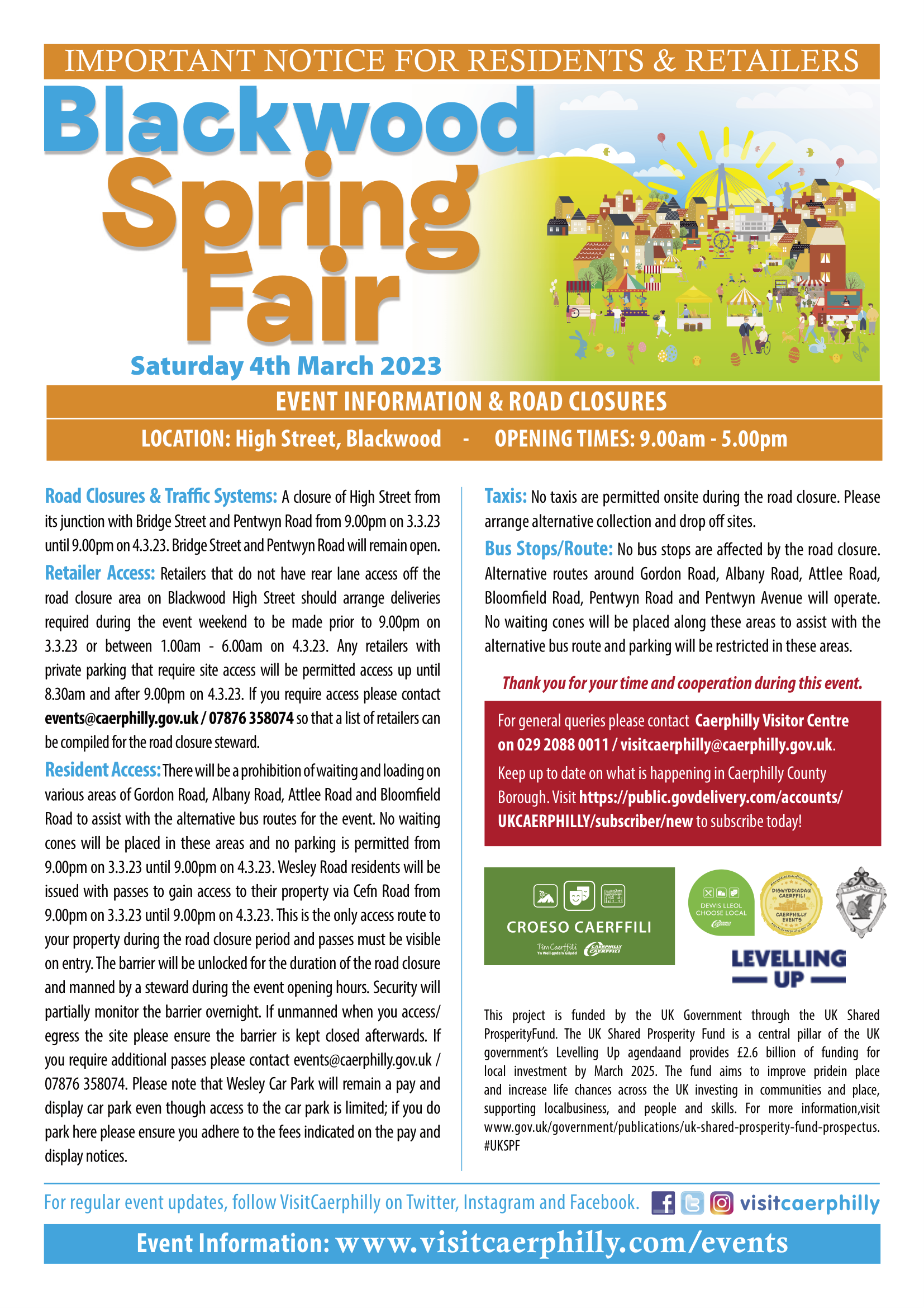 IMPORTANT NOTICE FOR RESIDENTS & RETAILERS Blackwood Spring Fair - Saturday 4th March 2023 Event Information and Road Closures Location: High Street, Blackwood Opening Times: 9am - 5pm Road Closures and Traffic Systems: A closure of High Street from its junction with Bridge Street and Pentwyn Road from 9pm on 03.03.23 until 9pm on 04.03.23. Bridge Street and Pentwyn Road will remain open. Retailer Access: Retailers that do not have rear lane access off the road closure area on Blackwood High Street should arrange deliveries required during the event weekend to be made prior to 9pm on 03.03.23 or between 1am and 6am on 04.03.23. Any retailers with private parking that require site access will be permitted access up until 8:30am and after 9pm on 04.03.23. If you require access, please contact events@caerphilly.gov.uk or 07876 358074 so that a list of retailers can be compiled for the road closure steward. Resident Access: There will be a prohibition of waiting and loading on various areas of Gordon Road, Albany Road, Attlee Road and Bloomfield Road to assist with the alternative bus routes for the event. No waiting cones will be placed in these areas and no parking is permitted from 9pm on 03.03.23 until 9pm on 04.03.23. Wesley Road residents will be issued with passes to gain access to their property via Cefn Road from 9pm on 03.03.23 until 9pm on 04.03.23. This is the only access route to your property during the road closure period and passes must be visible on entry. The barrier will be unlocked for the duration of the road closure and manned by a steward during the event opening hours. Security will partially monitor the barrier overnight. If unmanned when you access/egress the site, please ensure the barrier is kept closed afterwards. If you require additional passes, please contact events@caerphilly.gov.uk or 07876 358074. Please note that Wesley Car Park will remain a Pay-and-Display car park even though access to the car park is limited; if you do park here, please ensure you adhere to the fees indicated on the pay and display notices. Taxis: No taxis are permitted on-site during the road closure. Please arrange alternative collection and drop-off sites. Bus Stops / Route: No bus stops are affected by the road closure. Alternative routes around Gordon Road, Albany Road, Attlee Road, Bloomfield Road, Pentwyn Road and Pentwyn Avenue will operate. No waiting cones will be placed along these areas to assist with the alternative bus route and parking will be restricted in these areas. Thank you for your time and co-operation during this event. For general enquiries, please contact Caerphilly Visitor Centre on 029 2088 0011 / visitcaerphilly@caerphilly.gov.uk. Keep up to date on what is happening in Caerphilly County Borough. Visit https://public.govdelivery.com/accounts/UKCAERPHILLY/subscriber/new to subscribe today! This project is funded by the UK Government through the UK Shared Prosperity Fund. The UK Shared Prosperity Fund is a central pillar of the UK government’s Levelling Up agenda and provides £2.6 billion of funding for local investment by March 2025. The Fund aims to improve pride in place and increase life chances across the UK investing in communities and place, supporting local business, and people and skills. For more information, visit https://www.gov.uk/.../uk-shared-prosperity-fund-prospectus. For regular event updates, follow VisitCaerphilly on Twitter, Instagram and Facebook. Event information: www.visitcaerphilly.com/events