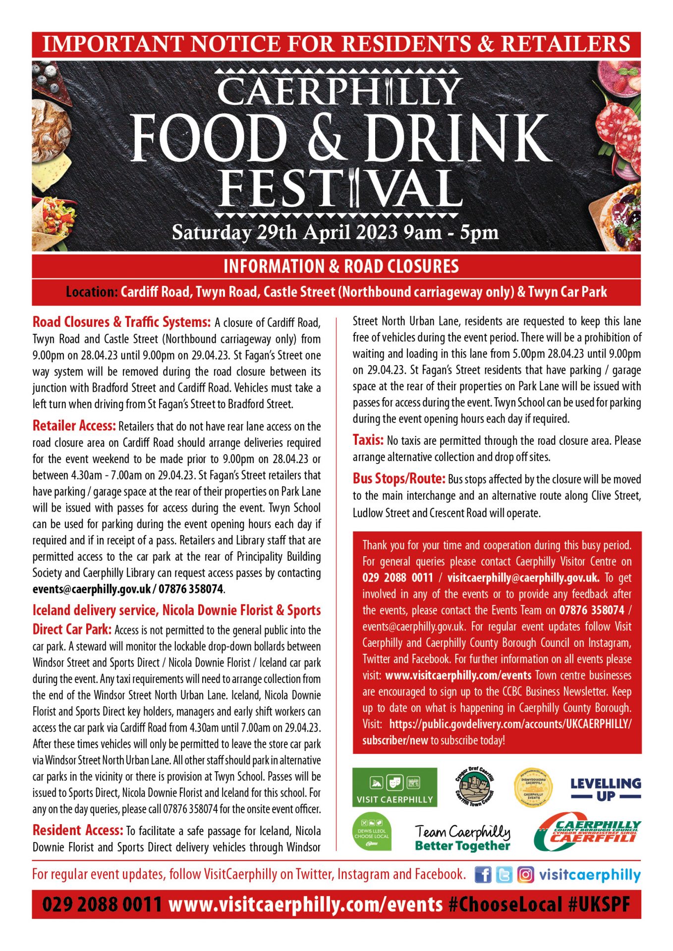 IMPORTANT NOTICE FOR RESIDENTS & RETAILERS CAERPHILLY FOOD & DRINK FESTIVAL SATURDAY 29TH APRIL 2023, 9AM – 5PM Information & Road closures Location: Cardiff Road, Twyn Road, Castle Street (Northbound carriageway only) & Twyn Car Park Road Closures & Traffic Systems: A closure of Cardiff Road, Twyn Road and Castle Street (Northbound carriageway only) from 9.00pm on 28.04.23 until 9.00pm on 29.04.23. St Fagan’s Street one way system will be removed during the road closure between its junction with Bradford Street and Cardiff Road. Vehicles must take a left turn when driving from St Fagan’s Street to Bradford Street. Retailer Access: Retailers that do not have rear lane access on the road closure area on Cardiff Road should arrange deliveries required for the event weekend to be made prior to 9.00pm on 28.04.23 or between 4.30am - 7.00am on 29.04.23. St Fagan’s Street retailers that have parking / garage space at the rear of their properties on Park Lane will be issued with passes for access during the event. Twyn School can be used for parking during the event opening hours each day if required and if in receipt of a pass. Retailers and Library staff that are permitted access to the car park at the rear of Principality Building Society and Caerphilly Library can request access passes by contacting events@caerphilly.gov.uk / 07876 358074. Iceland delivery service, Nicola Downie Florist & Sports Direct Car Park: Access is not permitted to the general public into the car park. A steward will monitor the lockable drop-down bollards between Windsor Street and Sports Direct / Nicola Downie Florist / Iceland car park during the event. Any taxi requirements will need to arrange collection from the end of the Windsor Street North Urban Lane. Iceland, Nicola Downie Florist and Sports Direct key holders, managers and early shift workers can access the car park via Cardiff Road from 4.30am until 7.00am on 29.04.23. After these times vehicles will only be permitted to leave the store car park via Windsor Street North Urban Lane. All other staff should park in alternative car parks in the vicinity or there is provision at Twyn School. Passes will be issued to Sports Direct, Nicola Downie Florist and Iceland for this school. For any on the day queries, please call 07876 358074 for the onsite event officer. Resident Access: To facilitate a safe passage for Iceland, Nicola Downie Florist and Sports Direct delivery vehicles through Windsor Street North Urban Lane, residents are requested to keep this lane free of vehicles during the event period. There will be a prohibition of waiting and loading in this lane from 5.00pm 28.04.23 until 9.00pm on 29.04.23. St Fagan’s Street residents that have parking / garage space at the rear of their properties on Park Lane will be issued with passes for access during the event. Twyn School can be used for parking during the event opening hours each day if required. Taxis: No taxis are permitted through the road closure area. Please arrange alternative collection and drop off sites. Bus Stops/Route: Bus stops affected by the closure will be moved to the main interchange and an alternative route along Clive Street, Ludlow Street and Crescent Road will operate. Thank you for your time and cooperation during this busy period. For general queries please contact Caerphilly Visitor Centre on 029 2088 0011 / visitcaerphilly@caerphilly.gov.uk. To get involved in any of the events or to provide any feedback after the events, please contact the Events Team on 07876 358074 / events@caerphilly.gov.uk. For regular event updates follow Visit Caerphilly and Caerphilly County Borough Council on Instagram, Twitter and Facebook. For further information on all events please visit: www.visitcaerphilly.com/events Town centre businesses are encouraged to sign up to the CCBC Business Newsletter. Keep up to date on what is happening in Caerphilly County Borough. Visit: https://public.govdelivery.com/accounts/UKCAERPHILLY/ subscriber/new to subscribe today! For regular event updates, follow VisitCaerphilly on Twitter, Instagram and Facebook. 029 2088 0011 www.visitcaerphilly.com/events #ChooseLocal #UKSPF